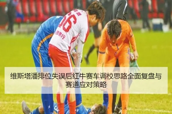 维斯塔潘排位失误后红牛赛车调校思路全面复盘与赛道应对策略