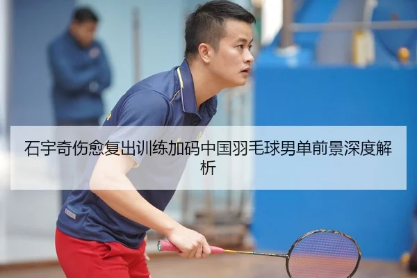 石宇奇伤愈复出训练加码中国羽毛球男单前景深度解析